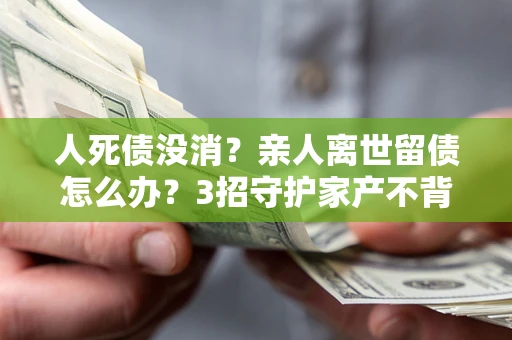 武汉人死债没消？亲人离世留债怎么办？3招守护家产不背锅