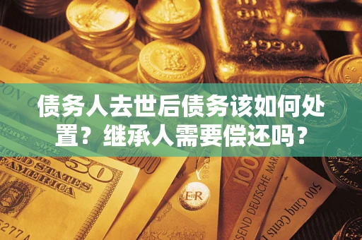 武汉债务人去世后债务该如何处置？继承人需要偿还吗？