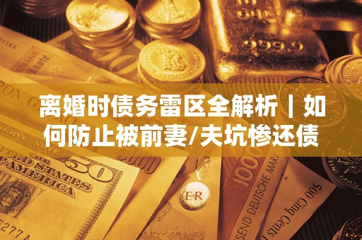 武汉离婚时债务雷区全解析｜如何防止被前妻/夫坑惨还债？